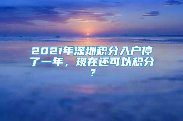 2021年深圳积分入户停了一年，现在还可以积分？