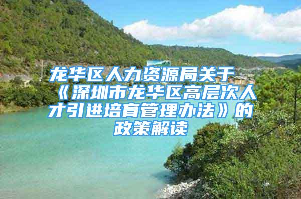 龙华区人力资源局关于《深圳市龙华区高层次人才引进培育管理办法》的政策解读