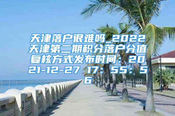 天津落户很难吗_2022天津第二期积分落户分值复核方式发布时间：2021-12-27 17：55：56