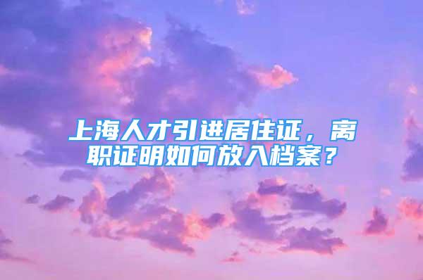 上海人才引进居住证，离职证明如何放入档案？