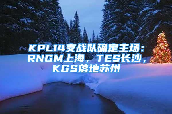 KPL14支战队确定主场：RNGM上海，TES长沙，KGS落地苏州