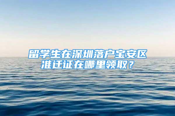 留学生在深圳落户宝安区准迁证在哪里领取？