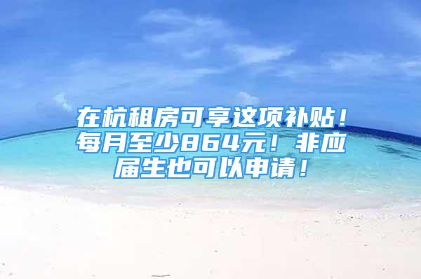 在杭租房可享这项补贴！每月至少864元！非应届生也可以申请！