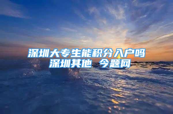 深圳大专生能积分入户吗 深圳其他 今题网