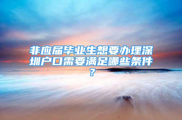 非应届毕业生想要办理深圳户口需要满足哪些条件？