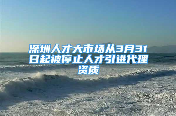 深圳人才大市场从3月31日起被停止人才引进代理资质