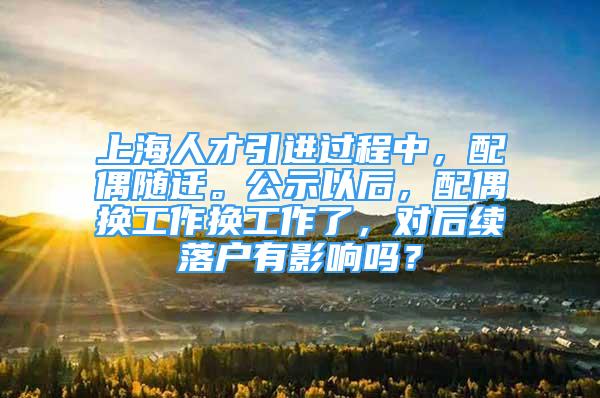 上海人才引进过程中，配偶随迁。公示以后，配偶换工作换工作了，对后续落户有影响吗？