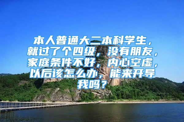 本人普通大二本科学生，就过了个四级，没有朋友，家庭条件不好，内心空虚，以后该怎么办，能来开导我吗？