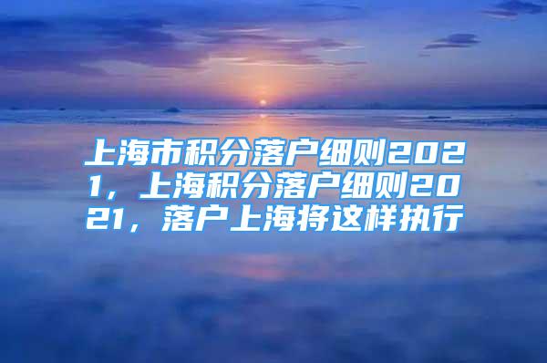 上海市积分落户细则2021，上海积分落户细则2021，落户上海将这样执行