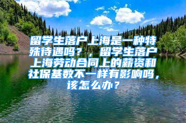 留学生落户上海是一种特殊待遇吗？，留学生落户上海劳动合同上的薪资和社保基数不一样有影响吗，该怎么办？