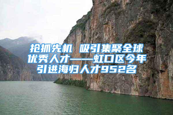 抢抓先机 吸引集聚全球优秀人才——虹口区今年引进海归人才952名