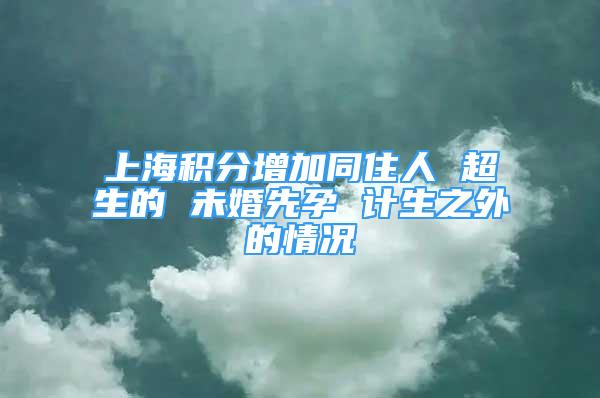 上海积分增加同住人 超生的 未婚先孕 计生之外的情况