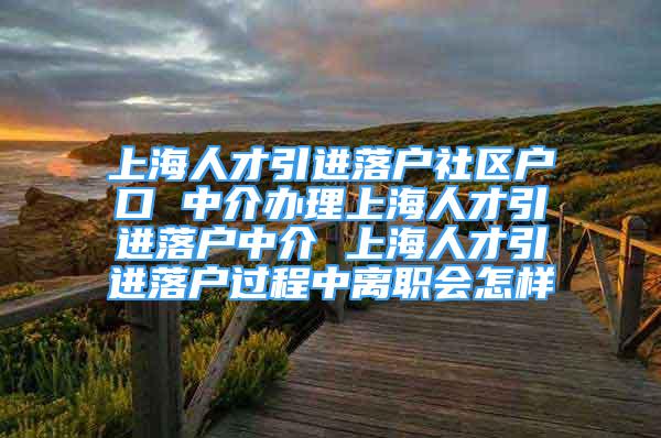 上海人才引进落户社区户口 中介办理上海人才引进落户中介 上海人才引进落户过程中离职会怎样