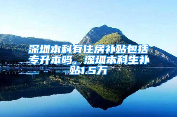 深圳本科有住房补贴包括专升本吗，深圳本科生补贴1.5万