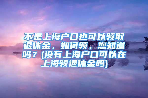 不是上海户口也可以领取退休金，如何领，您知道吗？(没有上海户口可以在上海领退休金吗)