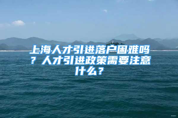 上海人才引进落户困难吗？人才引进政策需要注意什么？