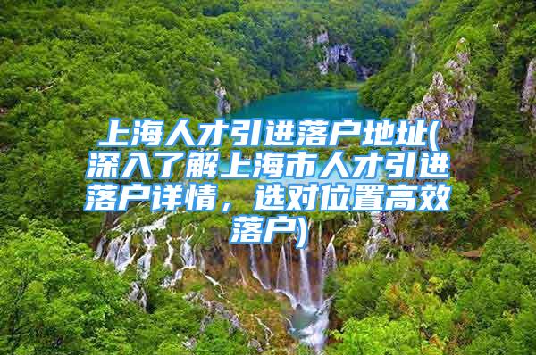 上海人才引进落户地址(深入了解上海市人才引进落户详情，选对位置高效落户)