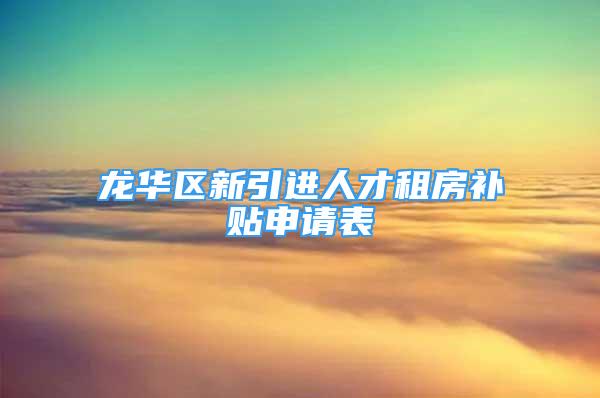 龙华区新引进人才租房补贴申请表