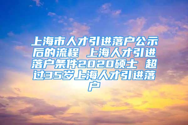 上海市人才引进落户公示后的流程 上海人才引进落户条件2020硕士 超过35岁上海人才引进落户