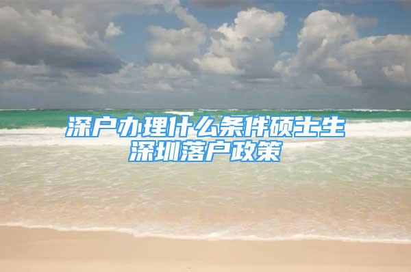 深户办理什么条件硕士生深圳落户政策