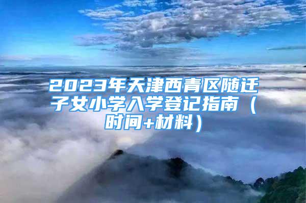 2023年天津西青区随迁子女小学入学登记指南（时间+材料）