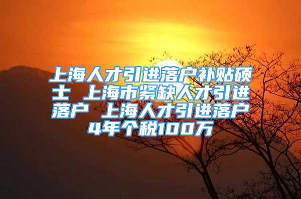 上海人才引进落户补贴硕士 上海市紧缺人才引进落户 上海人才引进落户4年个税100万