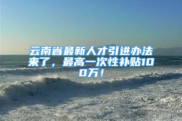 云南省最新人才引进办法来了，最高一次性补贴100万！