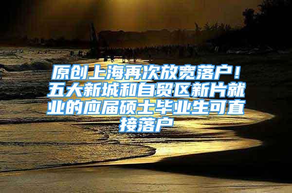 原创上海再次放宽落户！五大新城和自贸区新片就业的应届硕士毕业生可直接落户