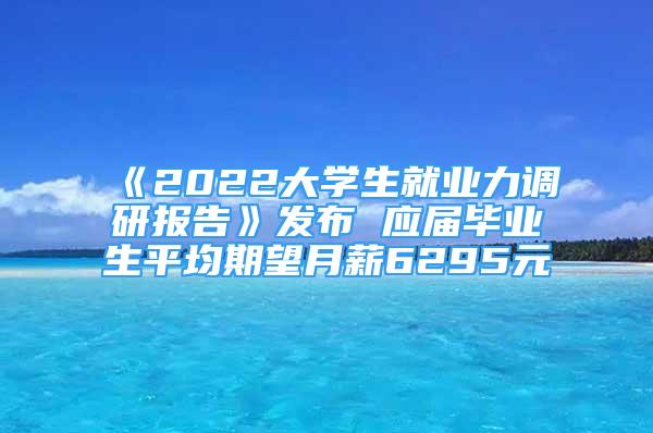 《2022大学生就业力调研报告》发布 应届毕业生平均期望月薪6295元