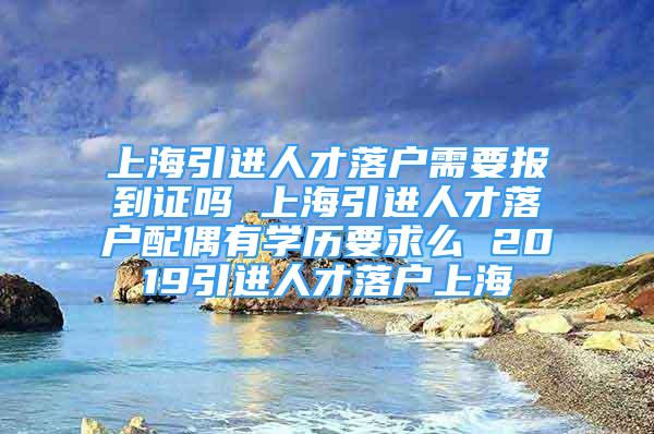 上海引进人才落户需要报到证吗 上海引进人才落户配偶有学历要求么 2019引进人才落户上海