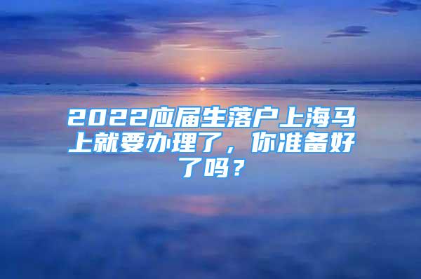 2022应届生落户上海马上就要办理了，你准备好了吗？