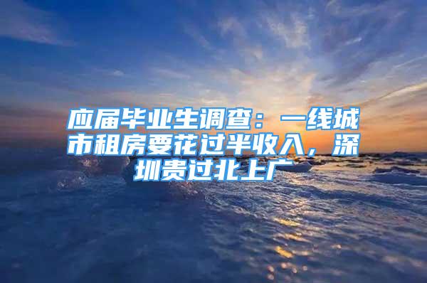 应届毕业生调查：一线城市租房要花过半收入，深圳贵过北上广