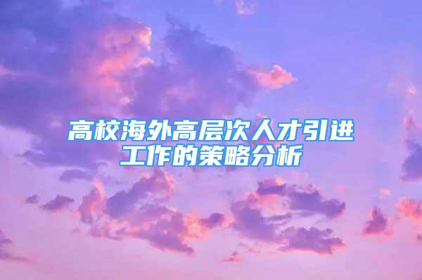 高校海外高层次人才引进工作的策略分析