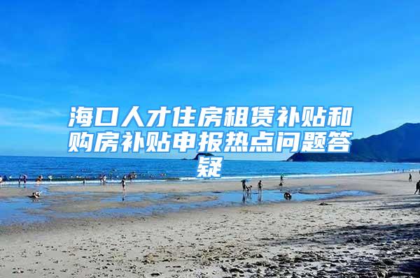 海口人才住房租赁补贴和购房补贴申报热点问题答疑