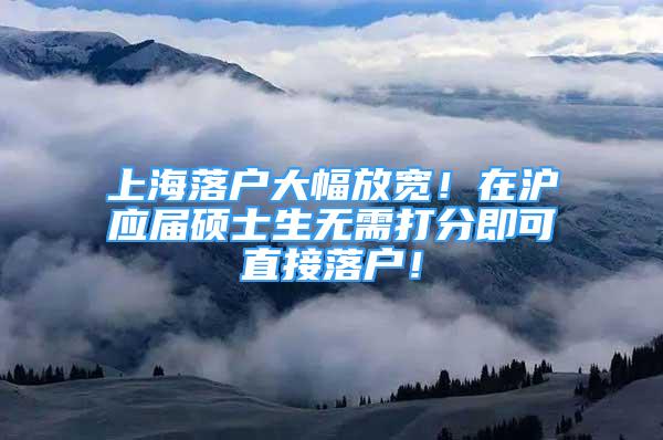 上海落户大幅放宽！在沪应届硕士生无需打分即可直接落户！