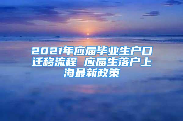 2021年应届毕业生户口迁移流程 应届生落户上海最新政策