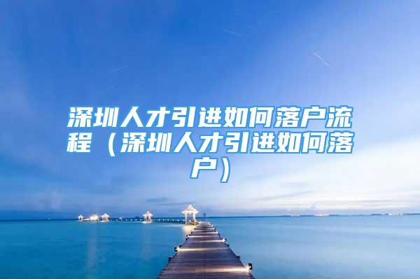 深圳人才引进如何落户流程（深圳人才引进如何落户）