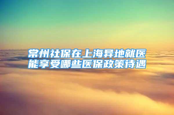 常州社保在上海异地就医能享受哪些医保政策待遇