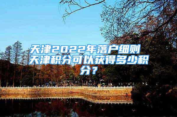 天津2022年落户细则 天津积分可以获得多少积分？