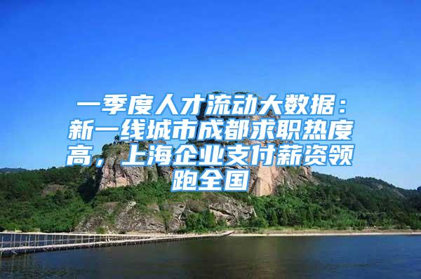 一季度人才流动大数据：新一线城市成都求职热度高，上海企业支付薪资领跑全国