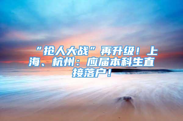 “抢人大战”再升级！上海、杭州：应届本科生直接落户！