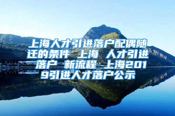 上海人才引进落户配偶随迁的条件 上海 人才引进 落户 新流程 上海2019引进人才落户公示