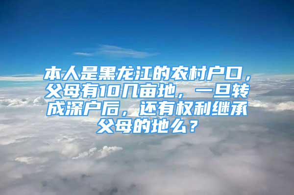 本人是黑龙江的农村户口，父母有10几亩地，一旦转成深户后，还有权利继承父母的地么？