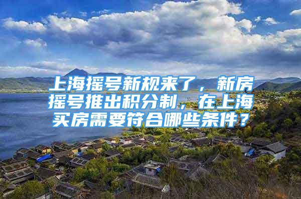 上海摇号新规来了，新房摇号推出积分制，在上海买房需要符合哪些条件？