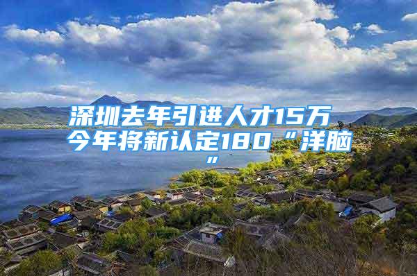 深圳去年引进人才15万 今年将新认定180“洋脑”