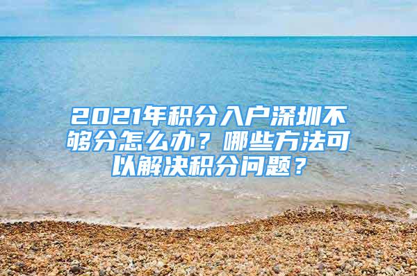 2021年积分入户深圳不够分怎么办？哪些方法可以解决积分问题？