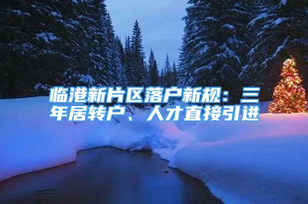 临港新片区落户新规：三年居转户、人才直接引进