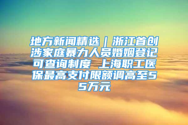 地方新闻精选｜浙江首创涉家庭暴力人员婚姻登记可查询制度 上海职工医保最高支付限额调高至55万元