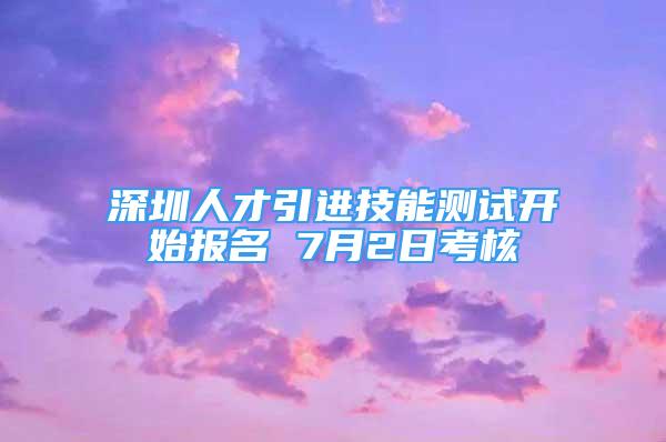 深圳人才引进技能测试开始报名 7月2日考核