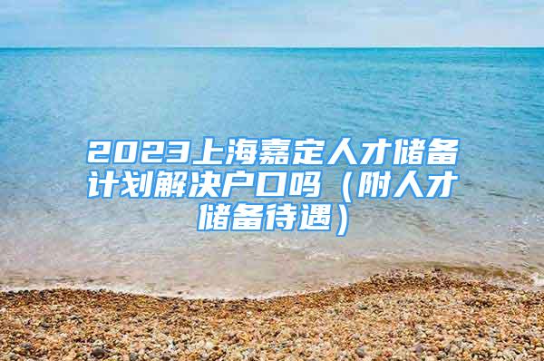 2023上海嘉定人才储备计划解决户口吗（附人才储备待遇）